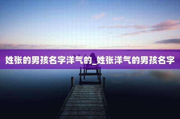 姓张的男孩名字洋气的_姓张洋气的男孩名字
