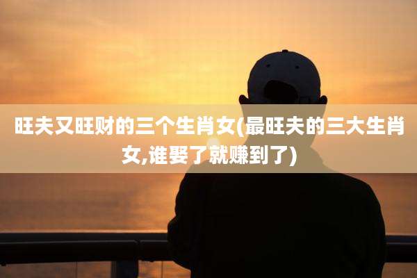 旺夫又旺财的三个生肖女(最旺夫的三大生肖女,谁娶了就赚到了)