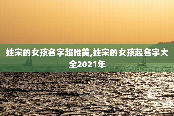 姓宋的女孩名字超唯美,姓宋的女孩起名字大全2021年