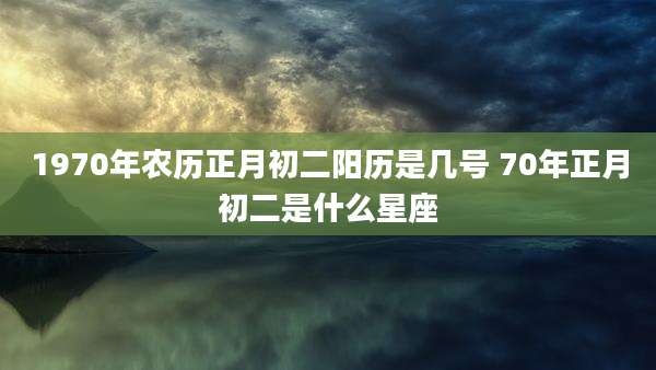 1970年农历正月初二阳历是几号 70年正月初二是什么星座
