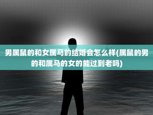 男属鼠的和女属马的结婚会怎么样(属鼠的男的和属马的女的能过到老吗)