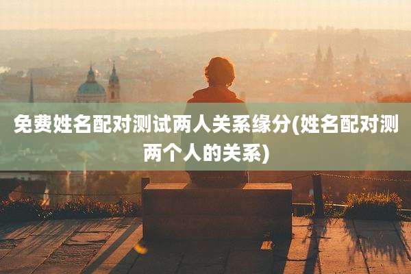 免费姓名配对测试两人关系缘分(姓名配对测两个人的关系)
