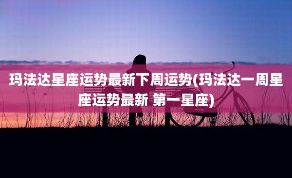 玛法达星座运势最新下周运势(玛法达一周星座运势最新 第一星座)