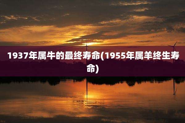 1937年属牛的最终寿命(1955年属羊终生寿命)