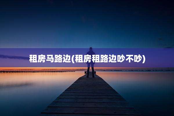 租房马路边(租房租路边吵不吵)