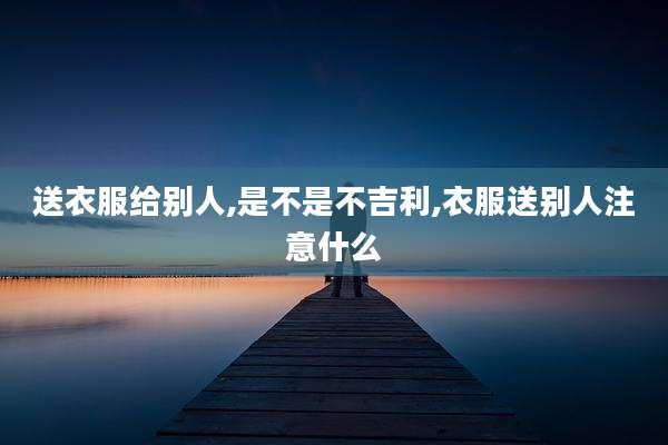 送衣服给别人,是不是不吉利,衣服送别人注意什么