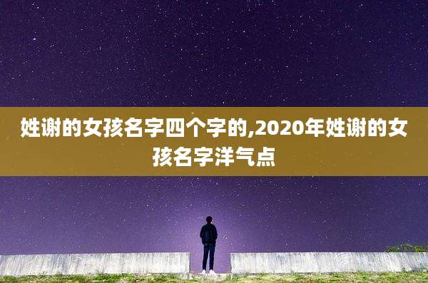姓谢的女孩名字四个字的,2020年姓谢的女孩名字洋气点