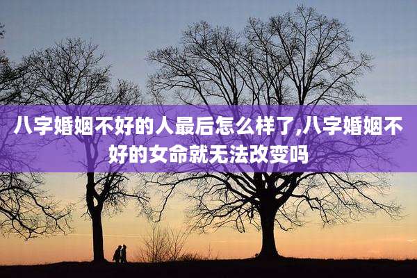 八字婚姻不好的人最后怎么样了,八字婚姻不好的女命就无法改变吗