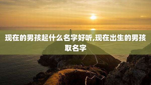现在的男孩起什么名字好听,现在出生的男孩取名字