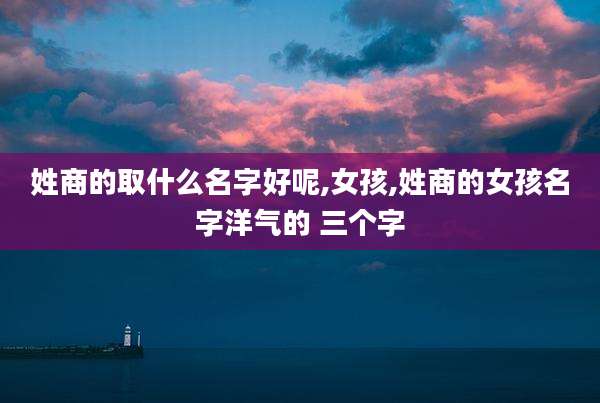 姓商的取什么名字好呢,女孩,姓商的女孩名字洋气的 三个字
