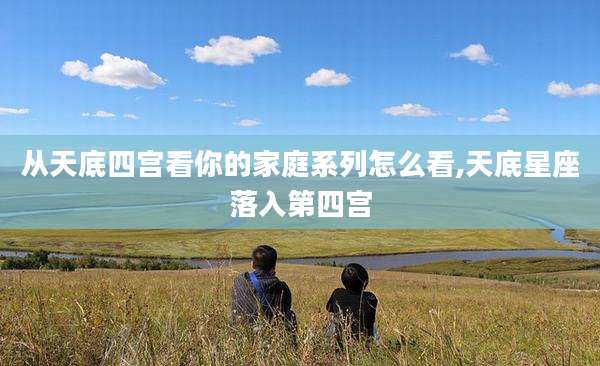 从天底四宫看你的家庭系列怎么看,天底星座落入第四宫