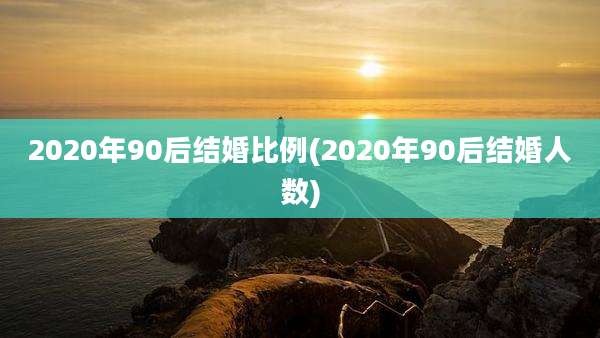 2020年90后结婚比例(2020年90后结婚人数)