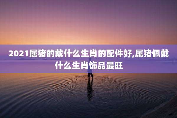 2021属猪的戴什么生肖的配件好,属猪佩戴什么生肖饰品最旺