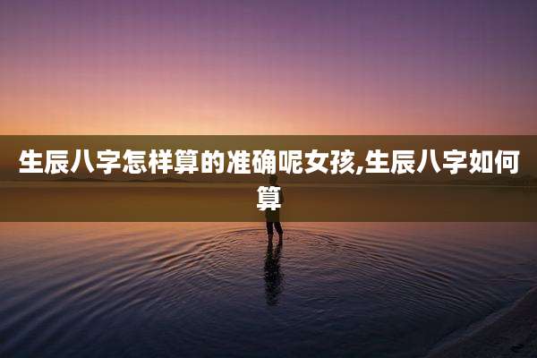生辰八字怎样算的准确呢女孩,生辰八字如何算