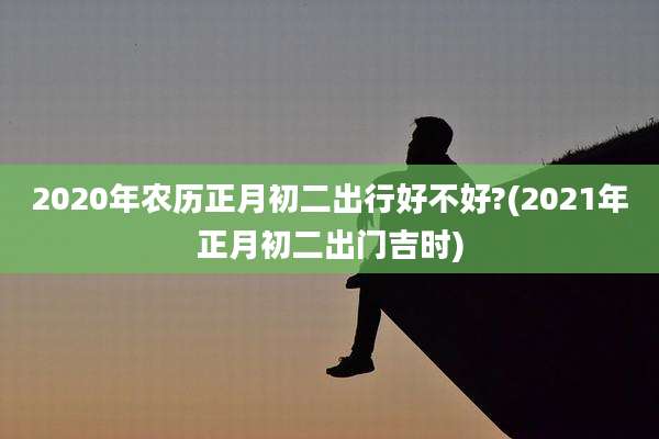 2020年农历正月初二出行好不好?(2021年正月初二出门吉时)