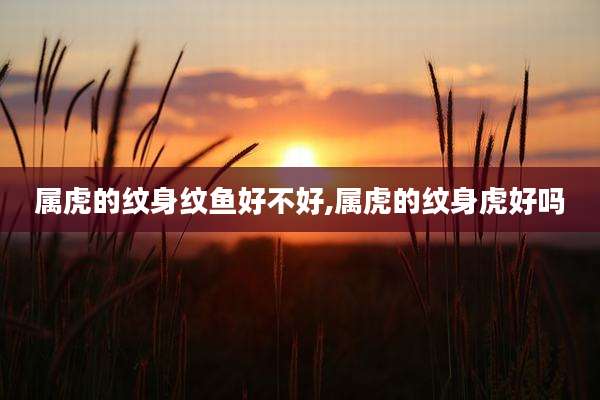 属虎的纹身纹鱼好不好,属虎的纹身虎好吗