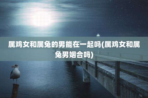 属鸡女和属兔的男能在一起吗(属鸡女和属兔男姻合吗)