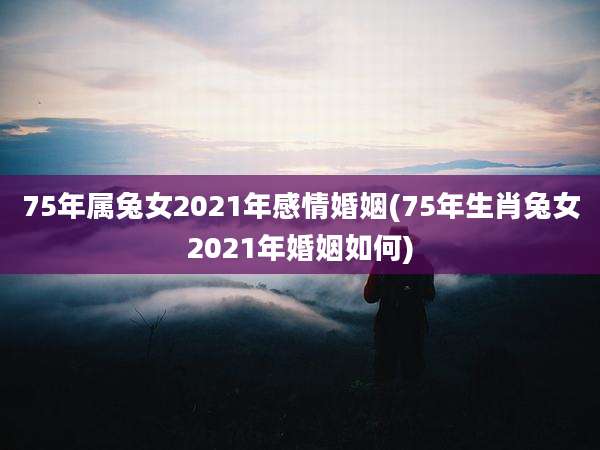 75年属兔女2021年感情婚姻(75年生肖兔女2021年婚姻如何)