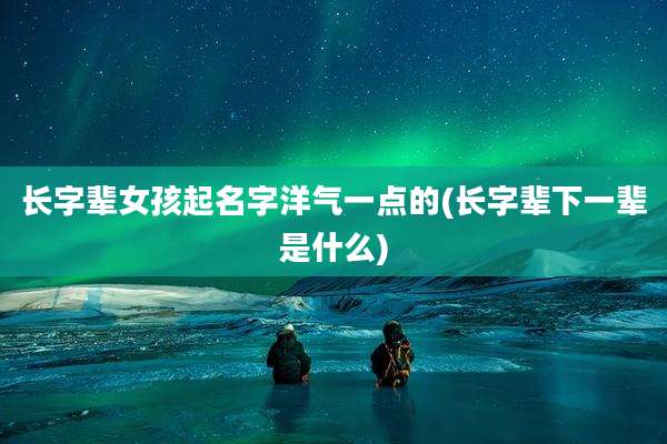 长字辈女孩起名字洋气一点的(长字辈下一辈是什么)