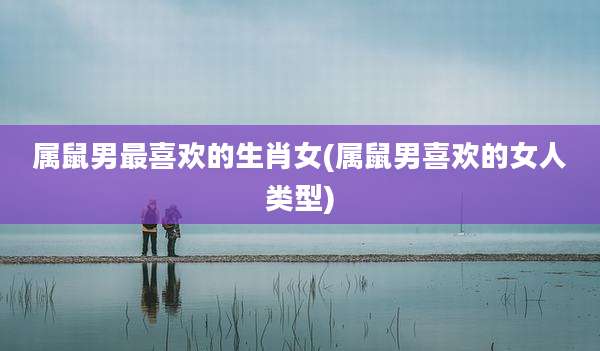 属鼠男最喜欢的生肖女(属鼠男喜欢的女人类型)