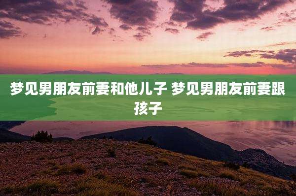 梦见男朋友前妻和他儿子 梦见男朋友前妻跟孩子