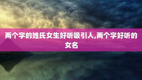 两个字的姓氏女生好听吸引人,两个字好听的女名