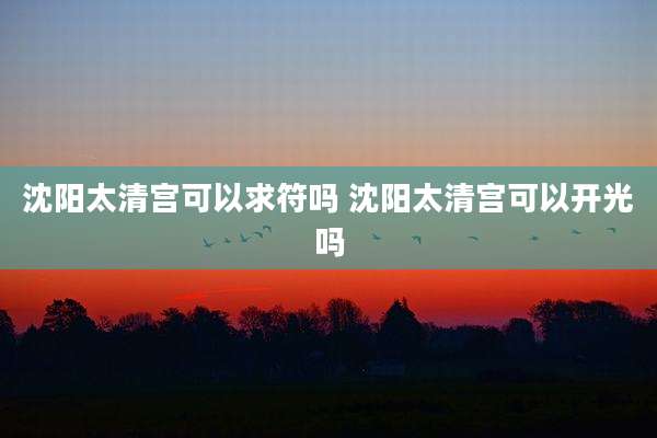 沈阳太清宫可以求符吗 沈阳太清宫可以开光吗
