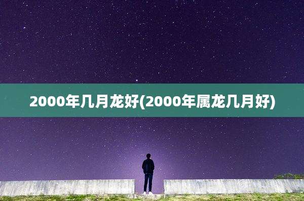 2000年几月龙好(2000年属龙几月好)