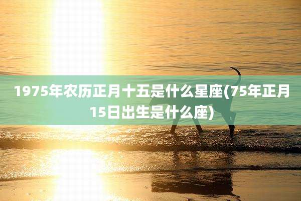 1975年农历正月十五是什么星座(75年正月15日出生是什么座)