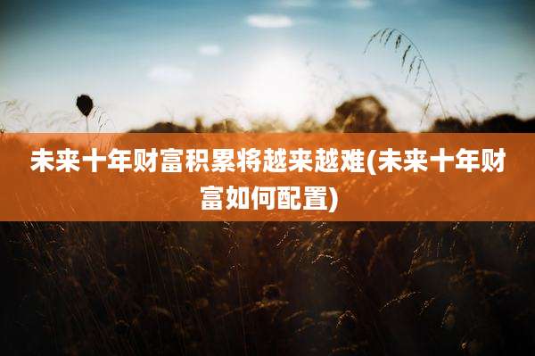 未来十年财富积累将越来越难(未来十年财富如何配置)