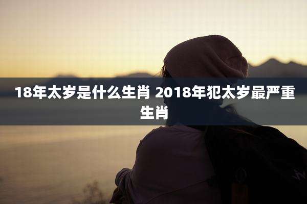 18年太岁是什么生肖 2018年犯太岁最严重生肖