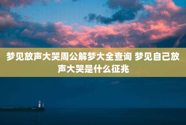 梦见放声大哭周公解梦大全查询 梦见自己放声大哭是什么征兆