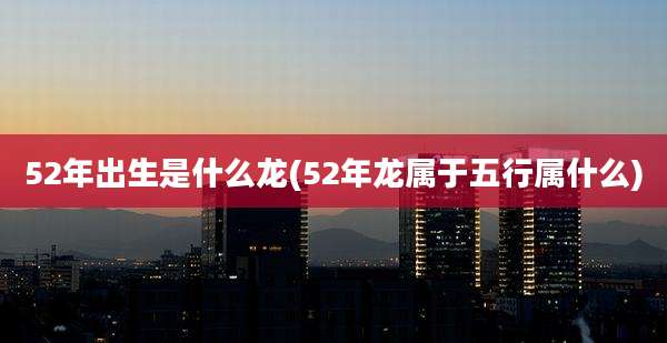 52年出生是什么龙(52年龙属于五行属什么)