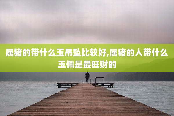 属猪的带什么玉吊坠比较好,属猪的人带什么玉佩是最旺财的