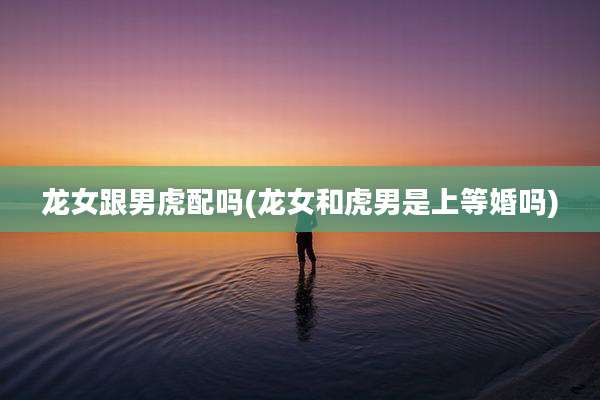 龙女跟男虎配吗(龙女和虎男是上等婚吗)