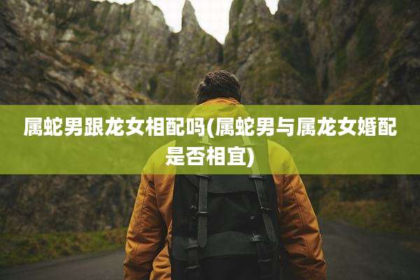属蛇男跟龙女相配吗(属蛇男与属龙女婚配是否相宜)