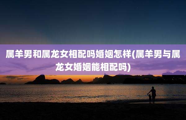 属羊男和属龙女相配吗婚姻怎样(属羊男与属龙女婚姻能相配吗)