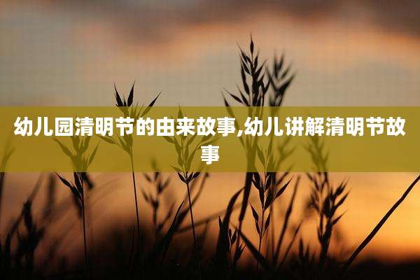 幼儿园清明节的由来故事,幼儿讲解清明节故事