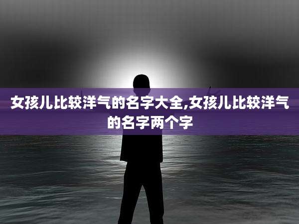 女孩儿比较洋气的名字大全,女孩儿比较洋气的名字两个字