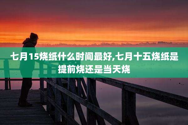 七月15烧纸什么时间最好,七月十五烧纸是提前烧还是当天烧