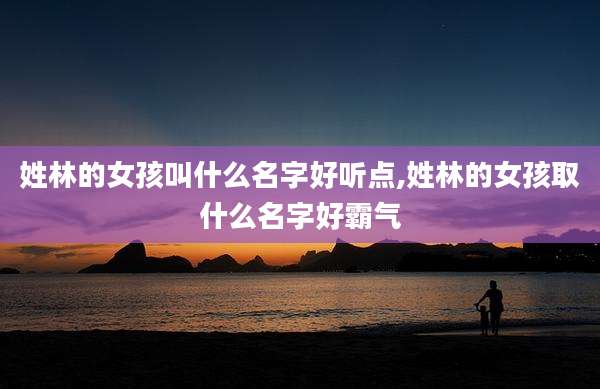 姓林的女孩叫什么名字好听点,姓林的女孩取什么名字好霸气