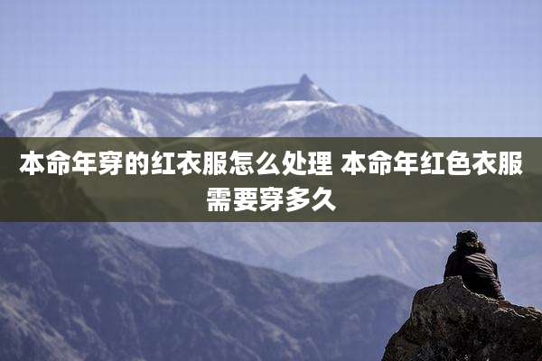 本命年穿的红衣服怎么处理 本命年红色衣服需要穿多久