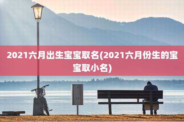 2021六月出生宝宝取名(2021六月份生的宝宝取小名)