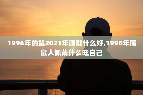 1996年的鼠2021年佩戴什么好,1996年属鼠人佩戴什么旺自己
