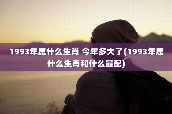 1993年属什么生肖 今年多大了(1993年属什么生肖和什么最配)