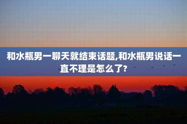 和水瓶男一聊天就结束话题,和水瓶男说话一直不理是怎么了?