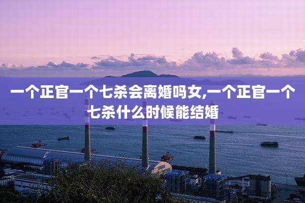 一个正官一个七杀会离婚吗女,一个正官一个七杀什么时候能结婚