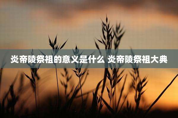 炎帝陵祭祖的意义是什么 炎帝陵祭祖大典