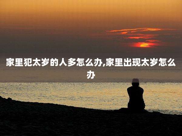 家里犯太岁的人多怎么办,家里出现太岁怎么办