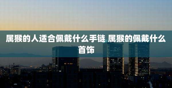 属猴的人适合佩戴什么手链 属猴的佩戴什么首饰